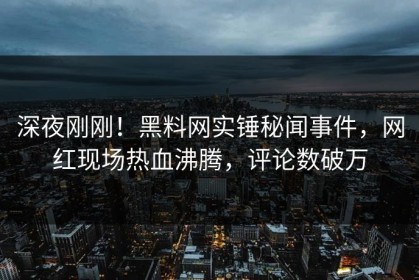 深夜刚刚！黑料网实锤秘闻事件，网红现场热血沸腾，评论数破万