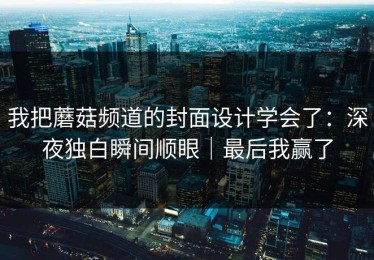 我把蘑菇频道的封面设计学会了：深夜独白瞬间顺眼｜最后我赢了
