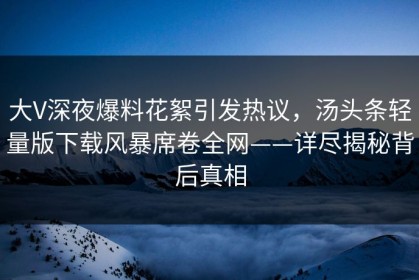 大V深夜爆料花絮引发热议，汤头条轻量版下载风暴席卷全网——详尽揭秘背后真相