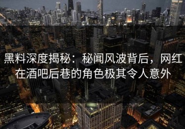 黑料深度揭秘：秘闻风波背后，网红在酒吧后巷的角色极其令人意外
