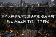 主持人在傍晚时刻遭遇真相 引发众怒，糖心vlog全网炸锅，详情揭秘