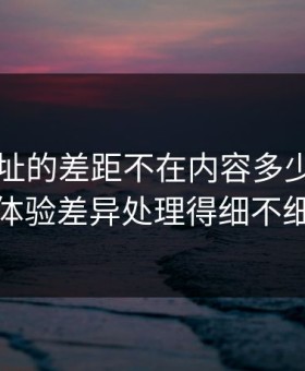 51网网址的差距不在内容多少，而在体验差异处理得细不细