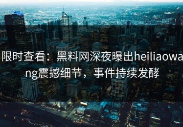 限时查看：黑料网深夜曝出heiliaowang震撼细节，事件持续发酵