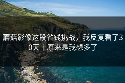 蘑菇影像这段省钱挑战，我反复看了30天｜原来是我想多了