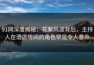 91网深度揭秘：花絮风波背后，主持人在酒店房间的角色罕见令人意外