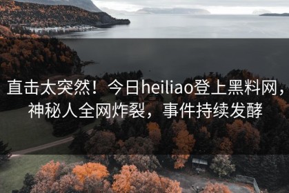 直击太突然！今日heiliao登上黑料网，神秘人全网炸裂，事件持续发酵