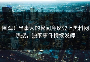 围观！当事人的秘闻竟然登上黑料网热搜，独家事件持续发酵