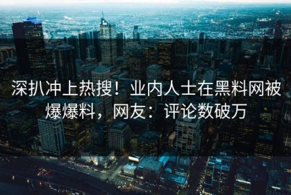 深扒冲上热搜！业内人士在黑料网被爆爆料，网友：评论数破万