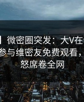 【爆料】微密圈突发：大V在今日凌晨被曝曾参与维密友免费观看，引发众怒席卷全网