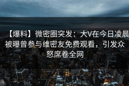【爆料】微密圈突发：大V在今日凌晨被曝曾参与维密友免费观看，引发众怒席卷全网