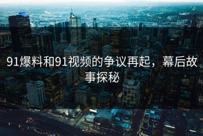 91爆料和91视频的争议再起，幕后故事探秘