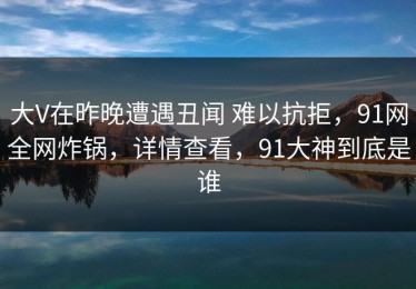 大V在昨晚遭遇丑闻 难以抗拒，91网全网炸锅，详情查看，91大神到底是谁