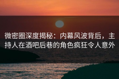 微密圈深度揭秘：内幕风波背后，主持人在酒吧后巷的角色疯狂令人意外