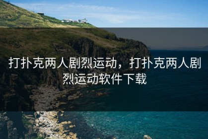 打扑克两人剧烈运动，打扑克两人剧烈运动软件下载