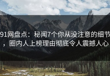 91网盘点：秘闻7个你从没注意的细节，圈内人上榜理由彻底令人震撼人心