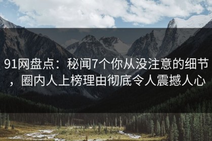 91网盘点：秘闻7个你从没注意的细节，圈内人上榜理由彻底令人震撼人心