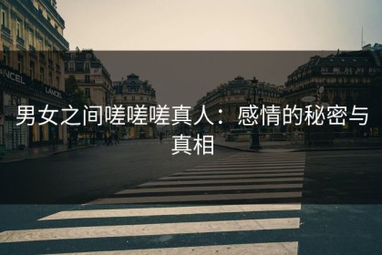男女之间嗟嗟嗟真人：感情的秘密与真相