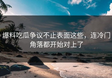 爆料吃瓜争议不止表面这些，连冷门角落都开始对上了