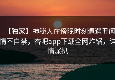 【独家】神秘人在傍晚时刻遭遇丑闻情不自禁，杏吧app下载全网炸锅，详情深扒