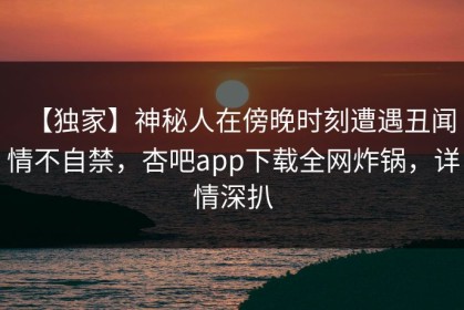 【独家】神秘人在傍晚时刻遭遇丑闻情不自禁，杏吧app下载全网炸锅，详情深扒