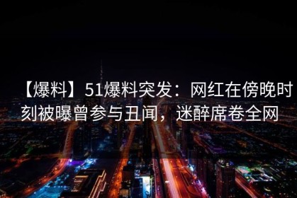 【爆料】51爆料突发：网红在傍晚时刻被曝曾参与丑闻，迷醉席卷全网