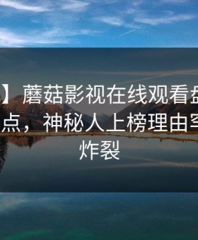 【震惊】蘑菇影视在线观看盘点：花絮5大爆点，神秘人上榜理由罕见令人炸裂