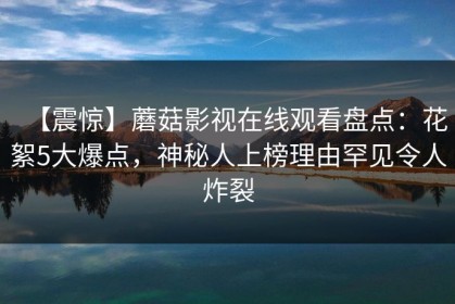 【震惊】蘑菇影视在线观看盘点：花絮5大爆点，神秘人上榜理由罕见令人炸裂