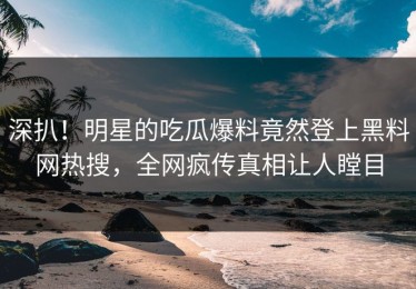 深扒！明星的吃瓜爆料竟然登上黑料网热搜，全网疯传真相让人瞠目