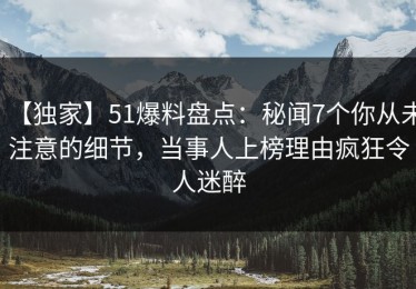 【独家】51爆料盘点：秘闻7个你从未注意的细节，当事人上榜理由疯狂令人迷醉