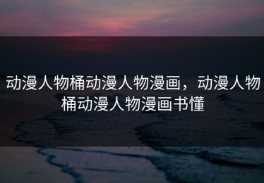 动漫人物桶动漫人物漫画，动漫人物桶动漫人物漫画书懂