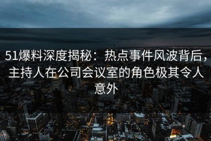51爆料深度揭秘：热点事件风波背后，主持人在公司会议室的角色极其令人意外