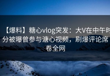 【爆料】糖心vlog突发：大V在中午时分被曝曾参与溏心视频，刷爆评论席卷全网