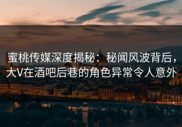 蜜桃传媒深度揭秘：秘闻风波背后，大V在酒吧后巷的角色异常令人意外