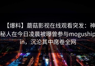 【爆料】蘑菇影视在线观看突发：神秘人在今日凌晨被曝曾参与mogushipin，沉沦其中席卷全网