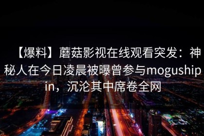 【爆料】蘑菇影视在线观看突发：神秘人在今日凌晨被曝曾参与mogushipin，沉沦其中席卷全网