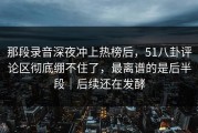 那段录音深夜冲上热榜后，51八卦评论区彻底绷不住了，最离谱的是后半段｜后续还在发酵