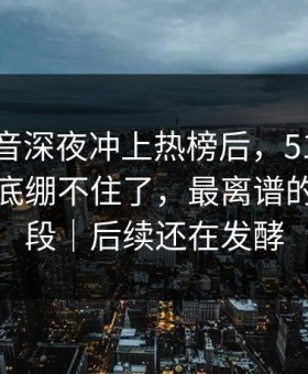 那段录音深夜冲上热榜后，51八卦评论区彻底绷不住了，最离谱的是后半段｜后续还在发酵