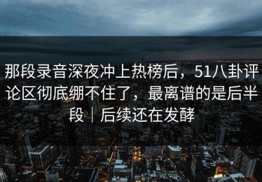 那段录音深夜冲上热榜后，51八卦评论区彻底绷不住了，最离谱的是后半段｜后续还在发酵