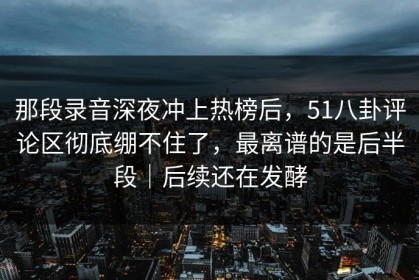 那段录音深夜冲上热榜后，51八卦评论区彻底绷不住了，最离谱的是后半段｜后续还在发酵