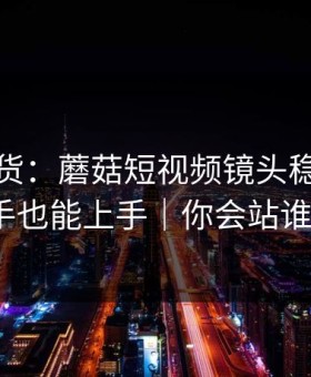 只讲干货：蘑菇短视频镜头稳定，新手也能上手｜你会站谁？