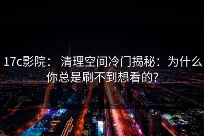 17c影院： 清理空间冷门揭秘：为什么你总是刷不到想看的?
