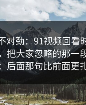 越看越不对劲：91视频回看时才发现不对劲，把大家忽略的那一段拖回视线：后面那句比前面更扎心