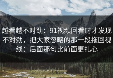 越看越不对劲：91视频回看时才发现不对劲，把大家忽略的那一段拖回视线：后面那句比前面更扎心