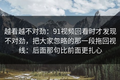 越看越不对劲：91视频回看时才发现不对劲，把大家忽略的那一段拖回视线：后面那句比前面更扎心