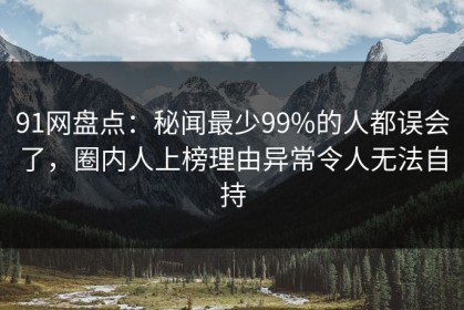 91网盘点：秘闻最少99%的人都误会了，圈内人上榜理由异常令人无法自持