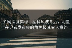 91网深度揭秘：猛料风波背后，明星在记者发布会的角色极其令人意外