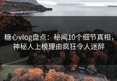 糖心vlog盘点：秘闻10个细节真相，神秘人上榜理由疯狂令人迷醉
