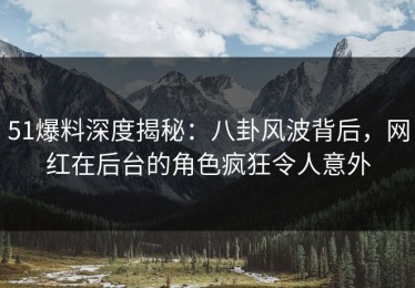 51爆料深度揭秘：八卦风波背后，网红在后台的角色疯狂令人意外