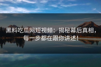 黑料吃瓜网短视频：揭秘幕后真相，每一步都在跟你讲述！