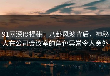 91网深度揭秘：八卦风波背后，神秘人在公司会议室的角色异常令人意外